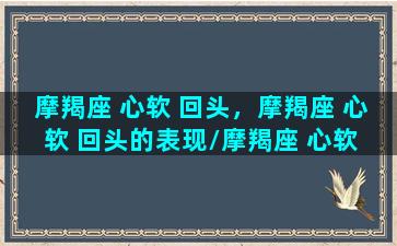 摩羯座 心软 回头，摩羯座 心软 回头的表现/摩羯座 心软 回头，摩羯座 心软 回头的表现-我的网站